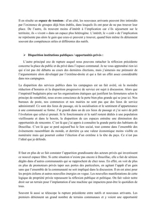 Il en résulte un espace de tensions : d’un côté, les nouveaux arrivants peuvent être intimidés
par l’existence de groupes déjà bien établis, dans lesquels ils ont peur de ne pas trouver leur
place. De l’autre, ils trouvent moins d’intérêt à l’implication car s’ils séjournent sur le
territoire, ils « vivent » dans un espace plus hétérogène. L’intérêt, le « coût » de l’implication
ne représente pas alors le gain que ceux-ci peuvent y trouver, quand bien même ils détiennent
souvent des compétences utiles et différentes des natifs.
 Disparition institutions publiques / opportunités privés :
L’autre principal axe de rupture auquel nous pouvons rattacher la réflexion précédente
concerne la place du public et du privé dans l’espace communal. Je ne vous apprendrai rien ici
qui n’est pas été débattu au cours des dernières élections, mais j’aimerais me prémunir de
l’argumentaire alors développé par l’extrême-droite et qui a fait un effet assez considérable
dans nos campagnes.
La disparition des services publics dans les campagnes est un fait avéré, où la moindre
réduction d’horaires et la disparition progressive de service est sujet à discussion. Alors que
l’impératif budgétaire pèse sur les organisations étatiques qui justifient les fermetures selon le
principe de rentabilité, nous avons conscience de la perte bien plus grande qui se joue ici. Nos
bureaux de poste, nos commerces et nos mairies ne sont pas que des lieux de service
administratif. Ce sont des lieux de passage, où la socialisation et le sentiment d’appartenance
à une communauté se forme. J’ai grandi dans un de ces lieux de passage et j’ai suivi de prêt
l’évolution que celui-ci prenait. Si le fonctionnaire et le natif restent dédiés à une population
vieillissante et dans le besoin, la disparition de ces espaces entraîne une diminution des
opportunités de rencontre. C’est là que j’ai appris à connaître la grande partie des habitants de
Douzillac. C’est là que se perd aujourd’hui le lien social, tout comme dans l’ensemble des
événements rassemblant du monde, et derrière ça une valeur économique moins visible en
numéraire mais qui pourrait coûter l’élection d’un extrême à la tête du pays. Ce n’est pas
l’idéal que je défends.
Il faut en plus de ce fait constater l’apparition grandissante des acteurs privés qui investissent
ce nouvel espace libre. Si cette situation n’existe pas encore à Douzillac, elle a fait de sérieux
dégâts dans d’autres communautés qui se rapprochent de chez nous. En effet, on voit de plus
en plus de promoteurs privés taper aux portes des particuliers, en agitant l’appât d’un gain
sans que l’ensemble de la communauté ne soit impliqué dans la discussion. Il en est ainsi pour
les projets éoliens et autres nouvelles énergies en vogue. Les nouvelles manifestations de cette
logique de propriété privée repoussent la réflexion publique et politique. On fait valoir notre
droit sur un terrain pour l’implantation d’une machine qui impactera peut-être le quotidien de
tous.
Souvent là aussi se télescope la rupture précédente entre natifs et nouveaux arrivants. Les
premiers détiennent un grand nombre de terrains communaux et y voient une opportunité
 
