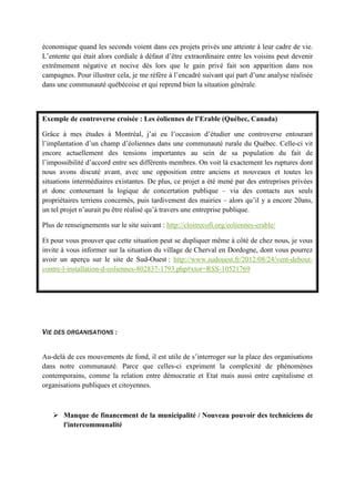 économique quand les seconds voient dans ces projets privés une atteinte à leur cadre de vie.
L’entente qui était alors cordiale à défaut d’être extraordinaire entre les voisins peut devenir
extrêmement négative et nocive dès lors que le gain privé fait son apparition dans nos
campagnes. Pour illustrer cela, je me réfère à l’encadré suivant qui part d’une analyse réalisée
dans une communauté québécoise et qui reprend bien la situation générale.
Exemple de controverse croisée : Les éoliennes de l’Erable (Québec, Canada)
Grâce à mes études à Montréal, j’ai eu l’occasion d’étudier une controverse entourant
l’implantation d’un champ d’éoliennes dans une communauté rurale du Québec. Celle-ci vit
encore actuellement des tensions importantes au sein de sa population du fait de
l’impossibilité d’accord entre ses différents membres. On voit là exactement les ruptures dont
nous avons discuté avant, avec une opposition entre anciens et nouveaux et toutes les
situations intermédiaires existantes. De plus, ce projet a été mené par des entreprises privées
et donc contournant la logique de concertation publique – via des contacts aux seuls
propriétaires terriens concernés, puis tardivement des mairies – alors qu’il y a encore 20ans,
un tel projet n’aurait pu être réalisé qu’à travers une entreprise publique.
Plus de renseignements sur le site suivant : http://cloitrecofi.org/eoliennes-erable/
Et pour vous prouver que cette situation peut se dupliquer même à côté de chez nous, je vous
invite à vous informer sur la situation du village de Cherval en Dordogne, dont vous pourrez
avoir un aperçu sur le site de Sud-Ouest : http://www.sudouest.fr/2012/08/24/vent-debout-
contre-l-installation-d-eoliennes-802837-1793.php#xtor=RSS-10521769
VIE DES ORGANISATIONS :
Au-delà de ces mouvements de fond, il est utile de s’interroger sur la place des organisations
dans notre communauté. Parce que celles-ci expriment la complexité de phénomènes
contemporains, comme la relation entre démocratie et Etat mais aussi entre capitalisme et
organisations publiques et citoyennes.
 Manque de financement de la municipalité / Nouveau pouvoir des techniciens de
l'intercommunalité
 
