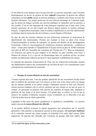 Je me réfère là à une tendance qui n’est pas nouvelle. Le pouvoir municipal, a qui l’on prête
historiquement un devoir de gestion du bien collectif (concernant la gestion des affaires
communes) au bien public (ayant un horizon politique), a renforcé cette césure au cours des
dernières décennies. Les projets portés par les élus relèvent davantage de l’entretien tandis
que les postes de charges accordés aux activités publiques et culturelles sont les premiers à
être touchés. C’est un fait largement dû à des politiques impulsées par le haut, mais il faut
prendre conscience de cet état d’esprit qui abreuve depuis toujours le système politique
français : l’organisation municipale a dans la tradition républicaine un seul rôle administratif,
le politique étant le terrain des élus de la Nation, à savoir députés et Président.
En plus de cela, les récentes réformes de nos collectivités renforcent ce mouvement de
dépolitisation des communautés. Prenons par exemple la mise en place d’un niveau
d’intercommunalité en matière de transports, de gestion des déchets ou de développement
économique. Celles-ci s’accompagnent de nombreuses structures spécialisées – syndicats et
autres – créées pour répondre à l’éparpillement d’un pays divisé en près de 36700 communes
(soit près de 40% de l’ensemble des communes de l’Europe des 271
). Mais en contrepartie,
ces structures qui gèrent les gros budgets et les dossiers les plus sensibles sont mises à
distance du citoyen. Il n’y a pas de vie démocratique dans ces syndicats ad hoc, on laisse
renaître une démocratie indirecte qui laisse à l’écart jugement et délibération du citoyen.
Ce transfert des domaines d’intervention de l’Etat vers les collectivités territoriales entraine
une dépolitisation massive des communautés qui ont bien du mal à voir concrètement à quoi
correspond une communauté de communes.
 Manque de renouvellement au sein des associations
Comme exprimé plus haut, l’une des grandes spécificités de nos associations locales réside
dans la stabilité des personnes que l’on retrouve en leur sein. Cette classe active ne change
que de manière partielle et les postes occupés s’échangent souvent en leur sein. Plusieurs
raisons peuvent expliquer cela et cela ne constitue pas une critique en soi que de poser ce
constat : les personnes en question sont souvent des membres de longue date, impliqués et
généreux de leur temps et de leurs moyens. J’ai grandi dans ce milieu, et c’est là que je
retrouve les modèles d’altruisme auxquels j’aime m’identifier car le bénévolat n’est pas
l’activité la plus mise en valeur aujourd’hui.
Cependant il faut noter des pertes quantitatives et qualitatives considérables : Le premier
aspect concerne le renouvellement des effectifs.
Il est parfois difficile d’assurer la reprise progressive des associations par la nouvelle
génération. Cette dernière se décompose souvent en deux groupes : les nouveaux habitants
de la commune, souvent des jeunes couples en recherche d’un cadre idéal comme défini
auparavant. Ils peuvent être intimidés par l’existence de groupes déjà bien établis, dans
1 Cf. La société des égaux, de Pierre Rosanvallon, p.391
 
