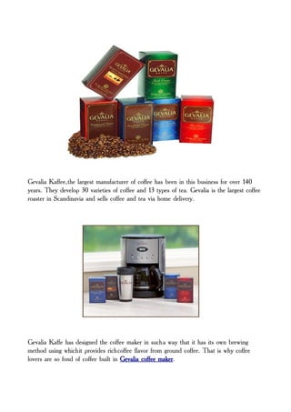 Gevalia Kaffee, the largest manufacturer of coffee has been in this business for over 140
years. They develop 30 varieties of coffee and 13 types of tea. Gevalia is the largest coffee
roaster in Scandinavia and sells coffee and tea via home delivery.




Gevalia Kaffe has designed the coffee maker in such a way that it has its own brewing
method using which it provides rich coffee flavor from ground coffee. That is why coffee
lovers are so fond of coffee built in Gevalia coffee maker.
 