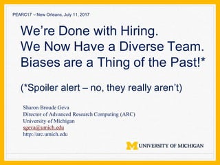 Sharon Broude Geva
Director of Advanced Research Computing (ARC)
University of Michigan
sgeva@umich.edu
http://arc.umich.edu
We’re Done with Hiring.
We Now Have a Diverse Team.
Biases are a Thing of the Past!*
(*Spoiler alert – no, they really aren’t)
PEARC17 – New Orleans, July 11, 2017
 