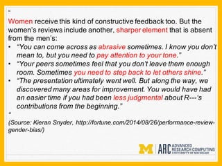 “
Women receive this kind of constructive feedback too. But the
women’s reviews include another, sharper element that is absent
from the men’s:
• “You can come across as abrasive sometimes. I know you don’t
mean to, but you need to pay attention to your tone.”
• “Your peers sometimes feel that you don’t leave them enough
room. Sometimes you need to step back to let others shine.”
• “The presentation ultimately went well. But along the way, we
discovered many areas for improvement. You would have had
an easier time if you had been less judgmental about R---‘s
contributions from the beginning.”
“
(Source: Kieran Snyder, http://fortune.com/2014/08/26/performance-review-
gender-bias/)
 