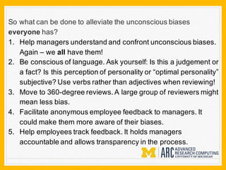 So what can be done to alleviate the unconscious biases
everyone has?
1. Help managers understand and confront unconscious biases.
Again – we all have them!
2. Be conscious of language. Ask yourself: Is this a judgement or
a fact? Is this perception of personality or “optimal personality”
subjective? Use verbs rather than adjectives when reviewing!
3. Move to 360-degree reviews. A large group of reviewers might
mean less bias.
4. Facilitate anonymous employee feedback to managers. It
could make them more aware of their biases.
5. Help employees track feedback. It holds managers
accountable and allows transparency in the process.
 