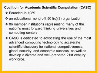 Coalition for Academic Scientific Computation (CASC)
❖ Founded in 1989
❖ an educational nonprofit 501(c)(3) organization
❖ 86 member institutions representing many of the
nation’s most forward thinking universities and
computing centers
❖ CASC is dedicated to advocating the use of the most
advanced computing technology to accelerate
scientific discovery for national competitiveness,
global security, and economic success, as well as
develop a diverse and well-prepared 21st century
workforce.
 