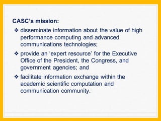 CASC’s mission:
❖ disseminate information about the value of high
performance computing and advanced
communications technologies;
❖ provide an ‘expert resource’ for the Executive
Office of the President, the Congress, and
government agencies; and
❖ facilitate information exchange within the
academic scientific computation and
communication community.
 