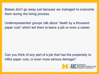 Biases don’t go away just because we managed to overcome
them during the hiring process.
Underrepresented groups talk about ”death by a thousand
paper cuts” which led them to leave a job or even a career.
Can you think of any part of a job that has the propensity to
inflict paper cuts, or even more serious damage?
 