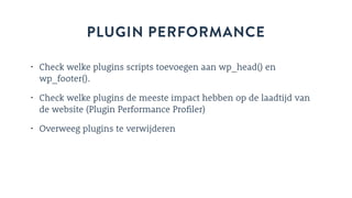 PLUGIN PERFORMANCE
• Check welke plugins scripts toevoegen aan wp_head() en
wp_footer().
• Check welke plugins de meeste impact hebben op de laadtijd van
de website (Plugin Performance Profiler)
• Overweeg plugins te verwijderen
 