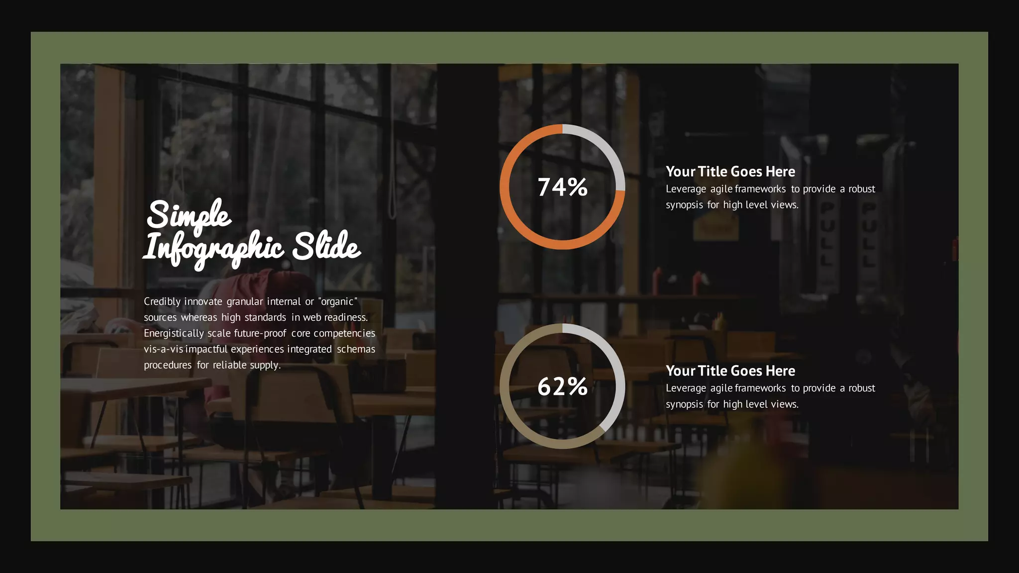 74%
62%
YourTitle Goes Here
Leverage agile frameworks to provide a robust
synopsis for high level views.
YourTitle Goes Here
Leverage agile frameworks to provide a robust
synopsis for high level views.
Simple
Infographic Slide
Credibly innovate granular internal or "organic"
sources whereas high standards in web readiness.
Energistically scale future-proof core competencies
vis-a-vis impactful experiences integrated schemas
procedures for reliable supply.
 