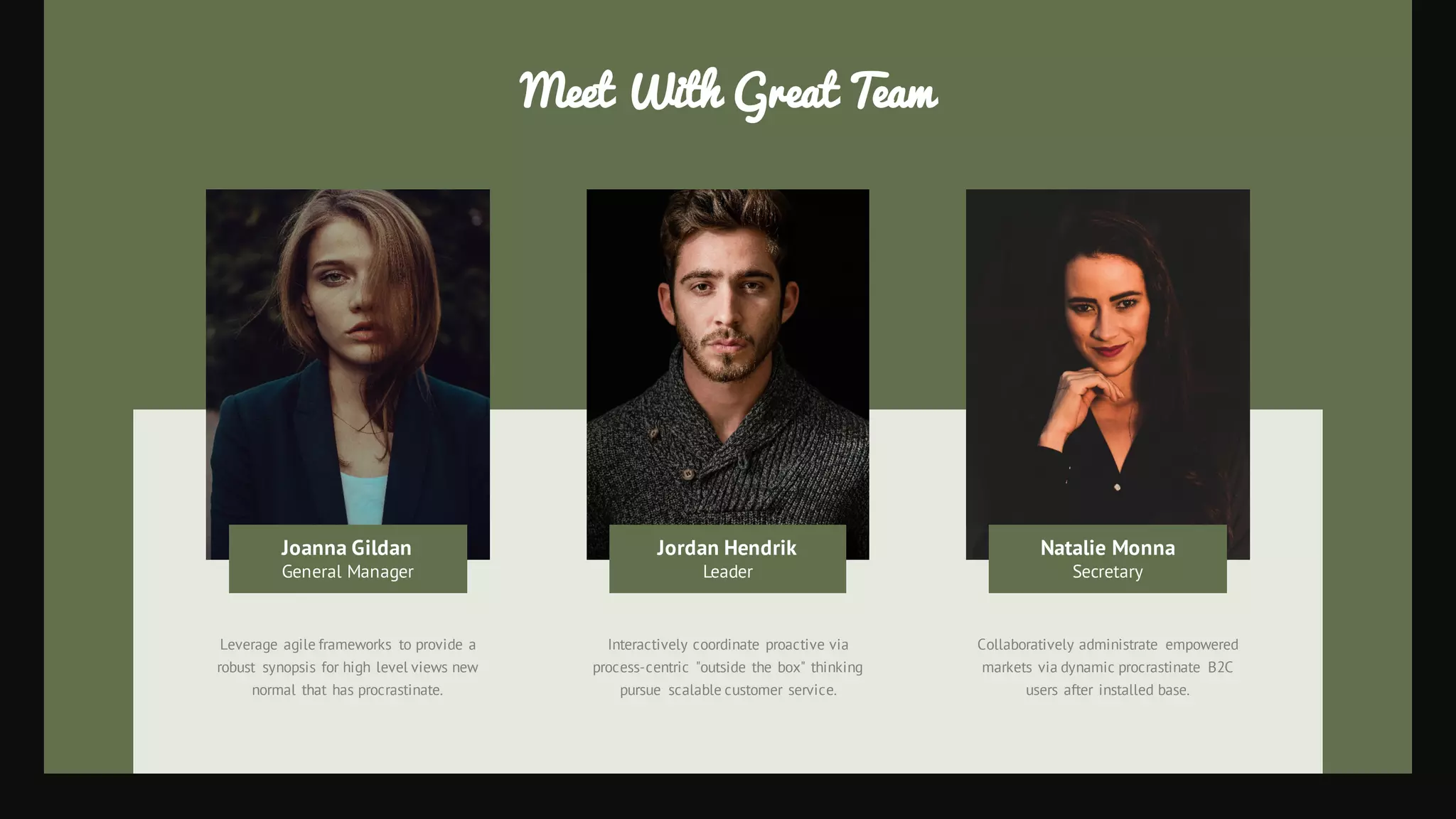 Interactively coordinate proactive via
process-centric "outside the box" thinking
pursue scalable customer service.
Collaboratively administrate empowered
markets via dynamic procrastinate B2C
users after installed base.
Leverage agile frameworks to provide a
robust synopsis for high level views new
normal that has procrastinate.
Meet With Great Team
Jordan Hendrik
Leader
Natalie Monna
Secretary
Joanna Gildan
General Manager
 