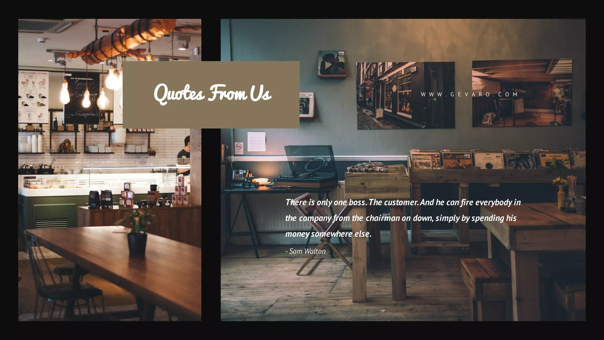 Quotes From Us
There is only one boss.The customer.And he can fire everybody in
the company from the chairman on down, simply by spending his
money somewhere else.
- Sam Walton
W W W . G E V A R O . C O M
 