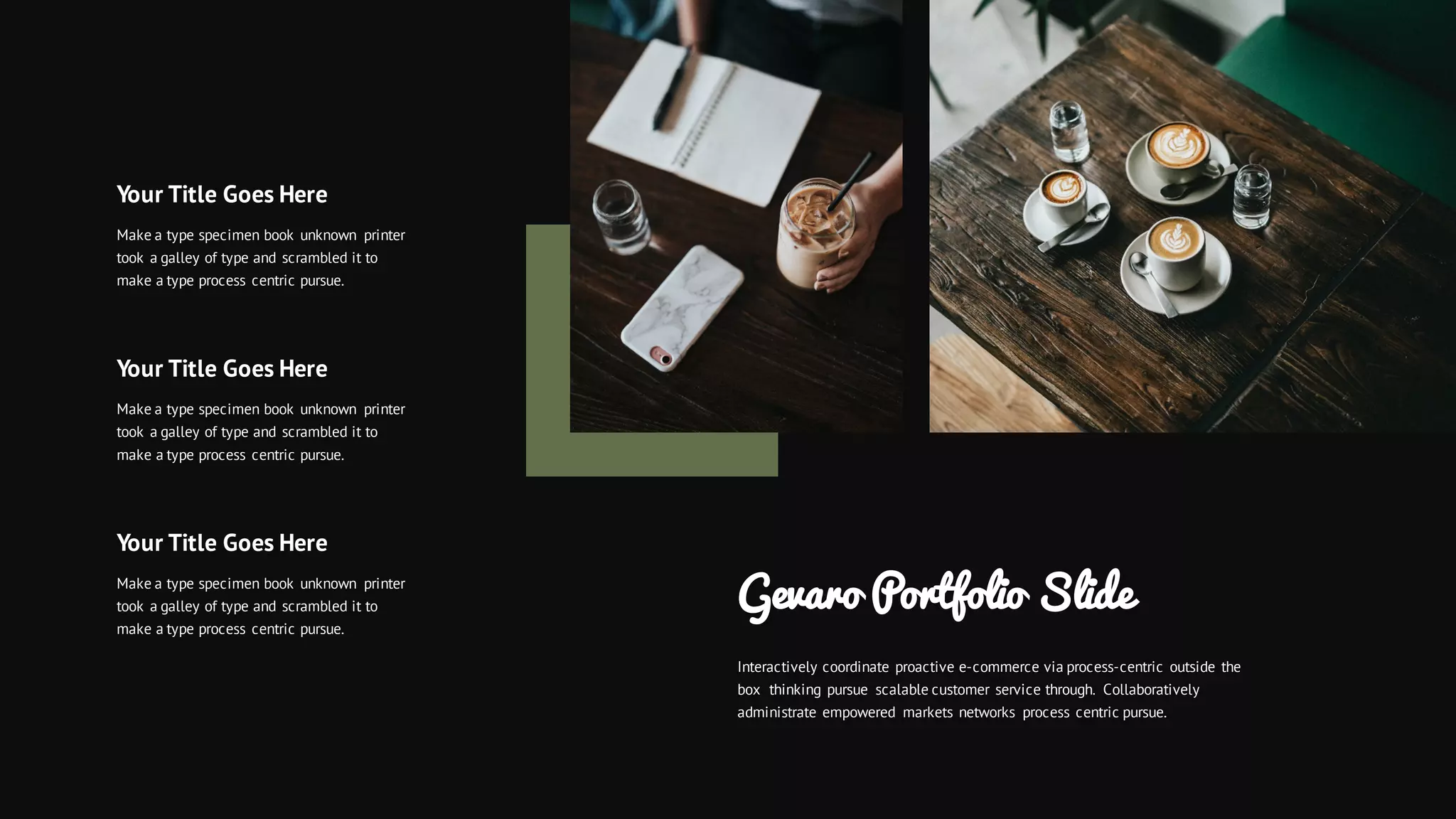 Gevaro Portfolio Slide
Interactively coordinate proactive e-commerce via process-centric outside the
box thinking pursue scalable customer service through. Collaboratively
administrate empowered markets networks process centric pursue.
Your Title Goes Here
Make a type specimen book unknown printer
took a galley of type and scrambled it to
make a type process centric pursue.
Your Title Goes Here
Make a type specimen book unknown printer
took a galley of type and scrambled it to
make a type process centric pursue.
Your Title Goes Here
Make a type specimen book unknown printer
took a galley of type and scrambled it to
make a type process centric pursue.
 