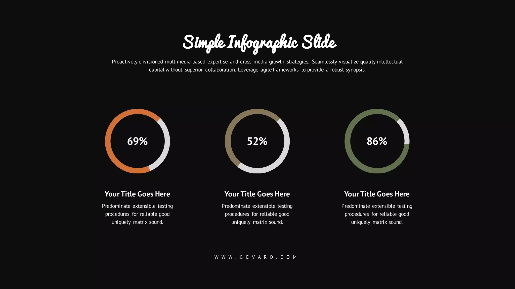 YourTitle Goes Here
Predominate extensible testing
procedures for reliable good
uniquely matrix sound.
YourTitle Goes Here
Predominate extensible testing
procedures for reliable good
uniquely matrix sound.
YourTitle Goes Here
Predominate extensible testing
procedures for reliable good
uniquely matrix sound.
Proactively envisioned multimedia based expertise and cross-media growth strategies. Seamlessly visualize quality intellectual
capital without superior collaboration. Leverage agile frameworks to provide a robust synopsis.
Simple Infographic Slide
W W W . G E V A R O . C O M
86%52%69%
 