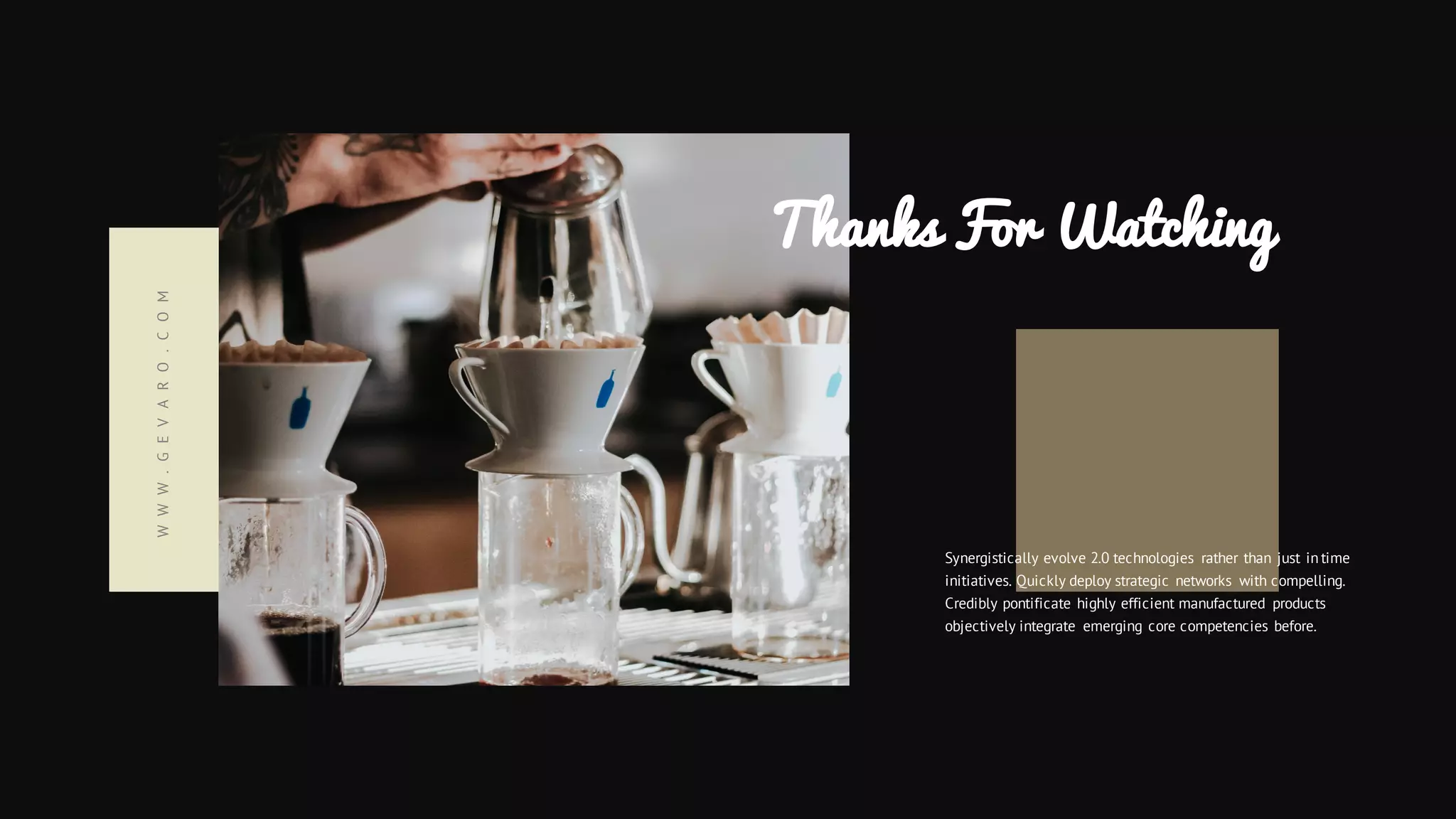 Thanks For Watching
Synergistically evolve 2.0 technologies rather than just in time
initiatives. Quickly deploy strategic networks with compelling.
Credibly pontificate highly efficient manufactured products
objectively integrate emerging core competencies before.
WWW.GEVARO.COM
 