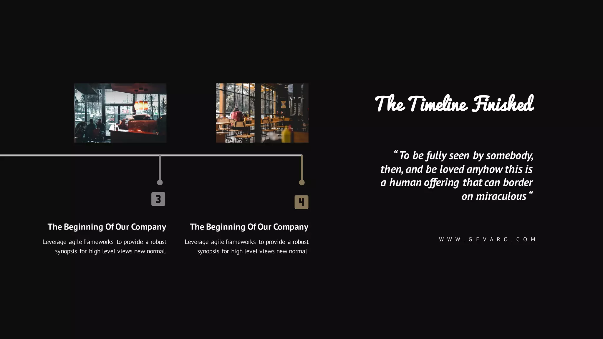 The Beginning Of Our Company
Leverage agile frameworks to provide a robust
synopsis for high level views new normal.
The Beginning Of Our Company
Leverage agile frameworks to provide a robust
synopsis for high level views new normal.
The Timeline Finished
“To be fully seen by somebody,
then, and be loved anyhow this is
a human offering that can border
on miraculous “
W W W . G E V A R O . C O M
 