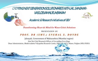 PRESENTATION BY
Jalnayak, Government of Maharashtra (Mumbai region)
Hon’ble Chief Research Officer of Govardhan Ecovillage
Dean Administration, Bhaktivedanta Vidyapitha Research Centre, ISKCON, GEV, Manor, Palghar (MS) INDIA
Transforming Heart & Mind for Water Crisis Solutions
1
CREATINGNEXTGENERATIONSOLUTIONARIESWITHJALSANSKAR-
VASUDEVAMKUTUMBAKAM
Academic&ResearchinitiativesofGEV
 
