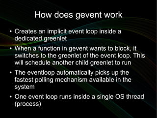 How does gevent work
●   Creates an implicit event loop inside a
    dedicated greenlet
●   When a function in gevent want...