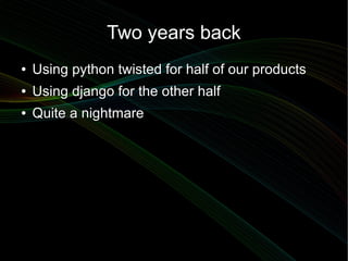 Two years back
●   Using python twisted for half of our products
●   Using django for the other half
●   Quite a nightmare
 