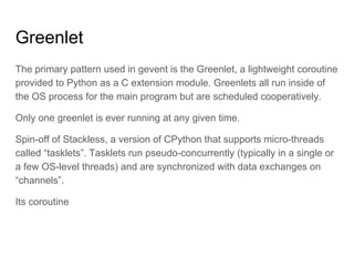 Greenlet
The primary pattern used in gevent is the Greenlet, a lightweight coroutine
provided to Python as a C extension module. Greenlets all run inside of
the OS process for the main program but are scheduled cooperatively.
Only one greenlet is ever running at any given time.
Spin-off of Stackless, a version of CPython that supports micro-threads
called “tasklets”. Tasklets run pseudo-concurrently (typically in a single or
a few OS-level threads) and are synchronized with data exchanges on
“channels”.
Its coroutine
 