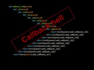 def callback_hell(param):
def _cb1(result):
def _cb2(result):
def _cb3(result):
def _cb4(result):
def _cb5(result):
def _cb6(result):
def _cb7(result):
def _cb8(result):
return func9(param).add_callback(_cb2)
return func8(param).add_callback(_cb2)
return func7(param).add_callback(_cb2)
return func6(param).add_callback(_cb2)
return func5(param).add_callback(_cb2)
return func4(param).add_callback(_cb2)
return func3(param).add_callback(_cb2)
return func2(param).add_callback(_cb2)
return func1(param).add_callback(_cb1)
Callback hell
 