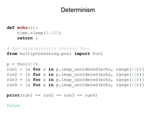 def echo(i):
time.sleep(0.001)
return i
# Non Deterministic Process Pool
from multiprocessing.pool import Pool
p = Pool(10)
run1 = [a for a in p.imap_unordered(echo, range(10))]
run2 = [a for a in p.imap_unordered(echo, range(10))]
run3 = [a for a in p.imap_unordered(echo, range(10))]
run4 = [a for a in p.imap_unordered(echo, range(10))]
print(run1 == run2 == run3 == run4)
False
Determinism
 