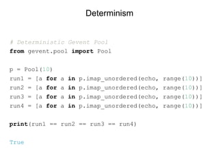 # Deterministic Gevent Pool
from gevent.pool import Pool
p = Pool(10)
run1 = [a for a in p.imap_unordered(echo, range(10))]
run2 = [a for a in p.imap_unordered(echo, range(10))]
run3 = [a for a in p.imap_unordered(echo, range(10))]
run4 = [a for a in p.imap_unordered(echo, range(10))]
print(run1 == run2 == run3 == run4)
True
Determinism
 