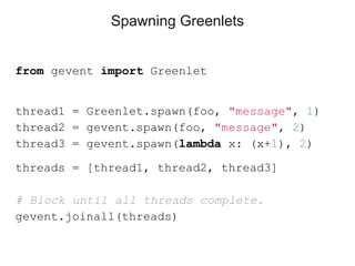 Spawning Greenlets
from gevent import Greenlet
thread1 = Greenlet.spawn(foo, "message", 1)
thread2 = gevent.spawn(foo, "message", 2)
thread3 = gevent.spawn(lambda x: (x+1), 2)
threads = [thread1, thread2, thread3]
# Block until all threads complete.
gevent.joinall(threads)
 