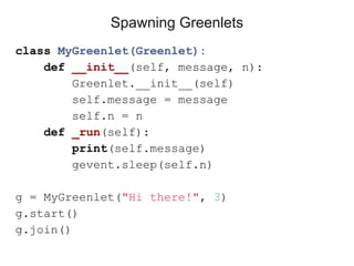 class MyGreenlet(Greenlet):
def __init__(self, message, n):
Greenlet.__init__(self)
self.message = message
self.n = n
def _run(self):
print(self.message)
gevent.sleep(self.n)
g = MyGreenlet("Hi there!", 3)
g.start()
g.join()
Spawning Greenlets
 