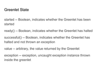 Greenlet State
started -- Boolean, indicates whether the Greenlet has been
started
ready() -- Boolean, indicates whether the Greenlet has halted
successful() -- Boolean, indicates whether the Greenlet has
halted and not thrown an exception
value -- arbitrary, the value returned by the Greenlet
exception -- exception, uncaught exception instance thrown
inside the greenlet
 