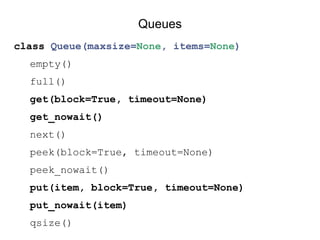 class Queue(maxsize=None, items=None)
empty()
full()
get(block=True, timeout=None)
get_nowait()
next()
peek(block=True, timeout=None)
peek_nowait()
put(item, block=True, timeout=None)
put_nowait(item)
qsize()
Queues
 