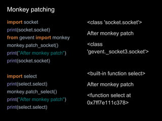 import socket
print(socket.socket)
from gevent import monkey
monkey.patch_socket()
print("After monkey patch")
print(socket.socket)
import select
print(select.select)
monkey.patch_select()
print("After monkey patch")
print(select.select)
<class 'socket.socket'>
After monkey patch
<class
'gevent._socket3.socket'>
<built-in function select>
After monkey patch
<function select at
0x7ff7e111c378>
Monkey patching
 