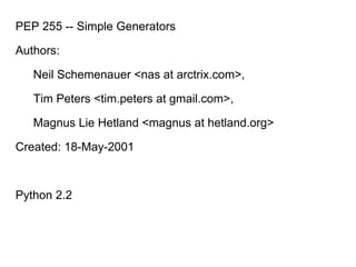 PEP 255 -- Simple Generators
Authors:
Neil Schemenauer <nas at arctrix.com>,
Tim Peters <tim.peters at gmail.com>,
Magnus Lie Hetland <magnus at hetland.org>
Created: 18-May-2001
Python 2.2
 