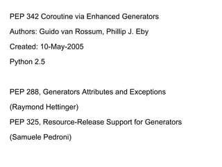 PEP 342 Coroutine via Enhanced Generators
Authors: Guido van Rossum, Phillip J. Eby
Created: 10-May-2005
Python 2.5
PEP 288, Generators Attributes and Exceptions
(Raymond Hettinger)
PEP 325, Resource-Release Support for Generators
(Samuele Pedroni)
 