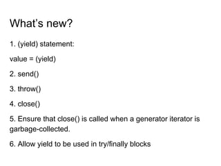What’s new?
1. (yield) statement:
value = (yield)
2. send()
3. throw()
4. close()
5. Ensure that close() is called when a generator iterator is
garbage-collected.
6. Allow yield to be used in try/finally blocks
 