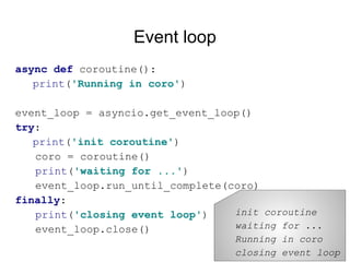 Event loop
async def coroutine():
print('Running in coro')
event_loop = asyncio.get_event_loop()
try:
print('init coroutine')
coro = coroutine()
print('waiting for ...')
event_loop.run_until_complete(coro)
finally:
print('closing event loop')
event_loop.close()
init coroutine
waiting for ...
Running in coro
closing event loop
 