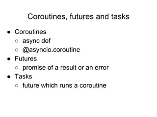 Coroutines, futures and tasks
● Coroutines
○ async def
○ @asyncio.coroutine
● Futures
○ promise of a result or an error
● Tasks
○ future which runs a coroutine
 