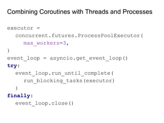 Combining Coroutines with Threads and Processes
executor =
concurrent.futures.ProcessPoolExecutor(
max_workers=3,
)
event_loop = asyncio.get_event_loop()
try:
event_loop.run_until_complete(
run_blocking_tasks(executor)
)
finally:
event_loop.close()
 