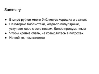Summary
● В мире python много библиотек хороших и разных
● Некоторые библиотеки, когда-то популярные,
уступают свое место новым, более продуманным
● Чтобы крепче спать, не ковыряйтесь в потрохах
● Не всё то, чем кажется
 