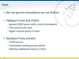 Uses	
  

  •  We	
  use	
  gevent	
  everywhere	
  we	
  use	
  Python	
  

  •  TellApart	
  Front	
  End	
  (TAFE)	
  
           - gevent	
  WSGI	
  server	
  with	
  a	
  micro-­‐framework	
  
           - One	
  process	
  per	
  core	
  
           - Nginx	
  reverse-­‐proxy	
  in	
  front	
  

  •  Database	
  Proxy	
  (moxie)	
  
           - Thrij	
  service	
  
           - ConnecIon	
  pooling	
  across	
  clients	
  
           - Minimal	
  addiIonal	
  latency	
  (~2ms)	
  


  12	
  
 
