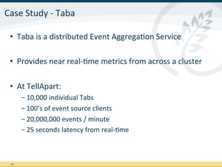 Case	
  Study	
  -­‐	
  Taba	
  

  •  Taba	
  is	
  a	
  distributed	
  Event	
  AggregaIon	
  Service	
  

  •  Provides	
  near	
  real-­‐Ime	
  metrics	
  from	
  across	
  a	
  cluster	
  

  •  At	
  TellApart:	
  
           - 10,000	
  individual	
  Tabs	
  
           - 100’s	
  of	
  event	
  source	
  clients	
  
           - 20,000,000	
  events	
  /	
  minute	
  
           - 25	
  seconds	
  latency	
  from	
  real-­‐Ime	
  



  13	
  
 