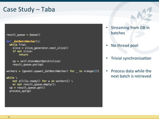 Case	
  Study	
  –	
  Taba	
  

                                 •  Streaming	
  from	
  DB	
  in	
  
                                    batches	
  

                                 •  No	
  thread	
  pool	
  

                                 •  Trivial	
  synchronizaIon	
  

                                 •  Process	
  data	
  while	
  the	
  
                                    next	
  batch	
  is	
  retrieved	
  




  16	
  
 