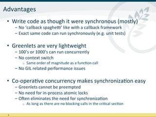 Advantages	
  
 •  Write	
  code	
  as	
  though	
  it	
  were	
  synchronous	
  (mostly)	
  
         - No	
  ‘callback	
  spaghen’	
  like	
  with	
  a	
  callback	
  framework	
  
         - Exact	
  same	
  code	
  can	
  run	
  synchronously	
  (e.g.	
  unit	
  tests)	
  

 •  Greenlets	
  are	
  very	
  lightweight	
  
         - 100’s	
  or	
  1000’s	
  can	
  run	
  concurrently	
  
         - No	
  context	
  switch	
  
              o    Same	
  order	
  of	
  magnitude	
  as	
  a	
  funcIon	
  call	
  
         - No	
  GIL	
  related	
  performance	
  issues	
  
         	
  
 •  Co-­‐operaIve	
  concurrency	
  makes	
  synchronizaIon	
  easy	
  
         - Greenlets	
  cannot	
  be	
  preempted	
  
         - No	
  need	
  for	
  in-­‐process	
  atomic	
  locks	
  
         - Ojen	
  eliminates	
  the	
  need	
  for	
  synchronizaIon	
  
              o    As	
  long	
  as	
  there	
  are	
  no	
  blocking	
  calls	
  in	
  the	
  criIcal	
  secIon	
  

 8	
  
 