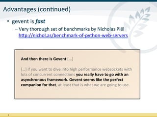 Advantages	
  (conInued)	
  
 •  gevent	
  is	
  fast	
  
         - Very	
  thorough	
  set	
  of	
  benchmarks	
  by	
  Nicholas	
  Piël
           hrp://nichol.as/benchmark-­‐of-­‐python-­‐web-­‐servers	
  



            And	
  then	
  there	
  is	
  Gevent	
  [...]	
  
            	
  
            […]	
  if	
  you	
  want	
  to	
  dive	
  into	
  high	
  performance	
  websockets	
  with	
  
            lots	
  of	
  concurrent	
  connecIons	
  you	
  really	
  have	
  to	
  go	
  with	
  an	
  
            asynchronous	
  framework.	
  Gevent	
  seems	
  like	
  the	
  perfect	
  
            companion	
  for	
  that,	
  at	
  least	
  that	
  is	
  what	
  we	
  are	
  going	
  to	
  use.	
  
            	
  




 9	
  
 