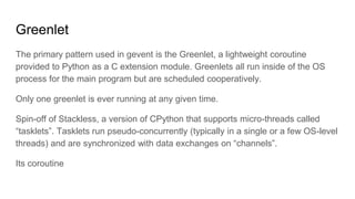 Greenlet
The primary pattern used in gevent is the Greenlet, a lightweight coroutine
provided to Python as a C extension m...