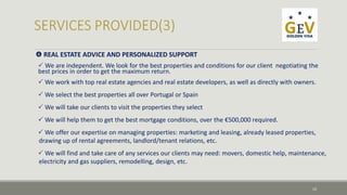  REAL ESTATE ADVICE AND PERSONALIZED SUPPORT 
We are independent. We look for the best properties and conditions for our client negotiating the 
best prices in order to get the maximum return. 
We work with top real estate agencies and real estate developers, as well as directly with owners. 
We select the best properties all over Portugal or Spain 
We will take our clients to visit the properties they select 
We will help them to get the best mortgage conditions, over the €500,000 required. 
We offer our expertise on managing properties: marketing and leasing, already leased properties, 
drawing up of rental agreements, landlord/tenant relations, etc. 
We will find and take care of any services our clients may need: movers, domestic help, maintenance, 
electricity and gas suppliers, remodelling, design, etc. 
10 
 