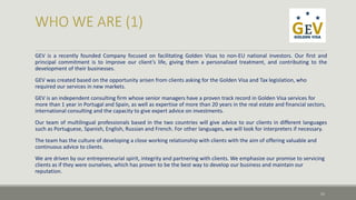 GEV is a recently founded Company focused on facilitating Golden Visas to non-EU national investors. Our first and 
principal commitment is to improve our client’s life, giving them a personalized treatment, and contributing to the 
development of their businesses. 
GEV was created based on the opportunity arisen from clients asking for the Golden Visa and Tax legislation, who 
required our services in new markets. 
GEV is an independent consulting firm whose senior managers have a proven track record in Golden Visa services for 
more than 1 year in Portugal and Spain, as well as expertise of more than 20 years in the real estate and financial sectors, 
international consulting and the capacity to give expert advice on investments. 
Our team of multilingual professionals based in the two countries will give advice to our clients in different languages 
such as Portuguese, Spanish, English, Russian and French. For other languages, we will look for interpreters if necessary. 
The team has the culture of developing a close working relationship with clients with the aim of offering valuable and 
continuous advice to clients. 
We are driven by our entrepreneurial spirit, integrity and partnering with clients. We emphasize our promise to servicing 
clients as if they were ourselves, which has proven to be the best way to develop our business and maintain our 
reputation. 
11 
 