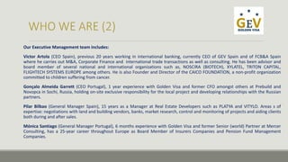 Our Executive Management team includes: 
Victor Artola (CEO Spain), previous 20 years working in international banking, currently CEO of GEV Spain and of FCB&A Spain 
where he carries out M&A, Corporate Finance and international trade transactions as well as consulting. He has been advisor and 
board member of several national and international organizations such as, NOSCIRA (BIOTECH), XYLATEL, TRITON CAPITAL, 
FLIGHTECH SYSTEMS EUROPE among others. He is also Founder and Director of the CAICO FOUNDATION, a non-profit organization 
committed to children suffering from cancer. 
Gonçalo Almeida Garrett (CEO Portugal), 1 year experience with Golden Visa and former CFO amongst others at Prebuild and 
Novopca in Sochi, Russia, holding on-site exclusive responsibility for the local project and developing relationships with the Russian 
partners. 
Pilar Bilbao (General Manager Spain), 15 years as a Manager at Real Estate Developers such as PLATYA and VITYLO. Areas s of 
expertise: negotiations with land and building vendors, banks, market research, control and monitoring of projects and aiding clients 
both during and after sales. 
Mónica Santiago (General Manager Portugal), 6 months experience with Golden Visa and former Senior (world) Partner at Mercer 
Consulting, has a 25-year career throughout Europe as Board Member of Insurers Companies and Pension Fund Management 
Companies. 
 