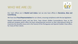 Our main offices are in Madrid and Lisbon, but we also have offices in Barcelona, Ibiza and 
Luxembourg. 
We have local Fiscal Representatives for our clients, ensuring compliance with the tax legislation. 
Several international banks and law firms, have chosen Golden Euroresidence Visas as the 
preferred company which offers the best comprehensive services to their international clients to 
maximize the benefits (now and in the future) of the Portuguese and Spanish Golden Visas offers, 
for many of their clients. 
13 
 