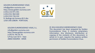 GOLDEN EURORESIDENCE VISAS, S.L. 
info@golden-eurovisa.com 
http://www.golden-eurovisa.com 
(+34) 91 781 95 70 
C/Fray Juan Gil 5 – bajo 
28002 MADRID - SPAIN 
© 2014 GOLDEN EURORESIDENCE VISAS 
This document has been prepared by Golden 
Euroresidence Visas. It contains proprietary 
information. Any disclosure, distribution or 
copying of the contents of this document, in 
whole or in part, requires the express written 
permission of Golden Euroresidence Visas. 
GOLDEN EURORESIDENCE VISAS 
info@golden-eurovisa.com 
http://www.golden-eurovisa.com 
(+351) 213 971 341 
(+351) 911 964 440 
(+351) 913 726 232 
R. Rodrigo da Fonseca 83 3 dto 
1250-190 LISBON - PORTUGAL 
