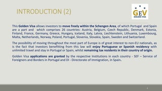 This Golden Visa allows investors to move freely within the Schengen Area, of which Portugal and Spain 
are a part and which comprises 26 countries: Austria, Belgium, Czech Republic, Denmark, Estonia, 
Finland, France, Germany, Greece, Hungary, Iceland, Italy, Latvia, Liechtenstein, Lithuania, Luxembourg, 
Malta, Netherlands, Norway, Poland, Portugal, Slovenia, Slovakia, Spain, Sweden and Switzerland. 
The possibility of moving throughout the most part of Europe is of great interest to non-EU nationals, as 
is the fact that investors benefitting from this law will enjoy Portuguese or Spanish residency with 
unlimited travel and stay in Portugal or Spain, whilst remaining tax residents in their country of origin. 
Golden Visa applications are granted by the respective Institutions in each country - SEF – Service of 
Foreigners and Borders in Portugal and DI - Directorate of Immigration, in Spain. 
3 
 