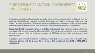In Portugal acquisition of real estate has to be done by the applicant, while in Spain it may be 
done by a foreign-based company provided that it does not have its registered office in a “tax 
haven”, as so recognized by the Spanish law and provided that the investor holds the majority of 
the company’s share capital or is able to appoint and dismiss the majority of its directors. 
Properties should be acquired prior to initial permit request, free from any charges, loans or 
mortgage, with the sole exception of the possibility of encumbering the property (e.g. mortgage) 
in such a manner that the minimum amount of €500,000 of the initial investment is not 
encumbered. 
A property can be sold during the residency period, but a new one has to be bought since 
residency permits will be granted for as long as the investment threshold of €500,000 is 
maintained. 
6 
 